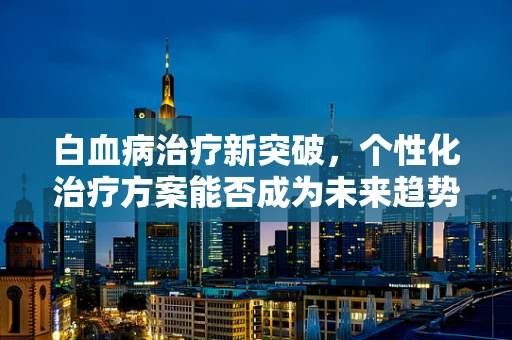 白血病治疗新突破，个性化治疗方案能否成为未来趋势？