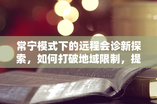 常宁模式下的远程会诊新探索，如何打破地域限制，提升基层医疗服务质量？