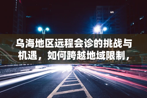 乌海地区远程会诊的挑战与机遇，如何跨越地域限制，实现医疗资源的高效共享？