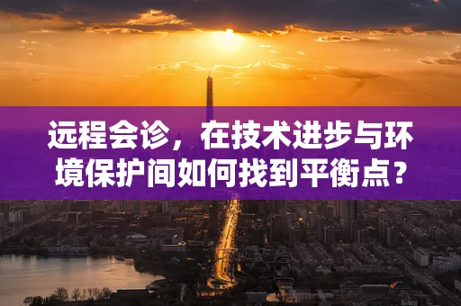 远程会诊，在技术进步与环境保护间如何找到平衡点？