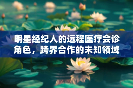 明星经纪人的远程医疗会诊角色，跨界合作的未知领域？