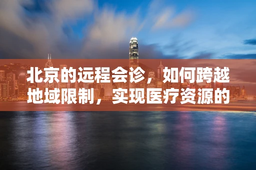 北京的远程会诊，如何跨越地域限制，实现医疗资源的高效配置？