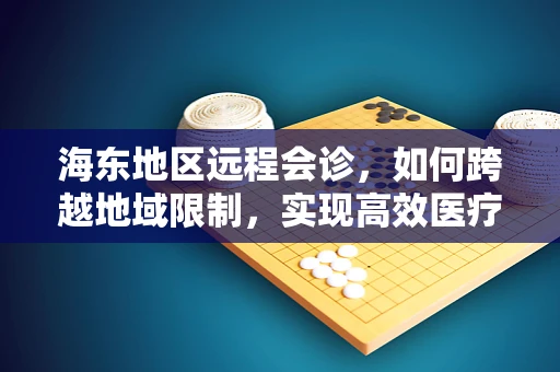 海东地区远程会诊，如何跨越地域限制，实现高效医疗资源共享？