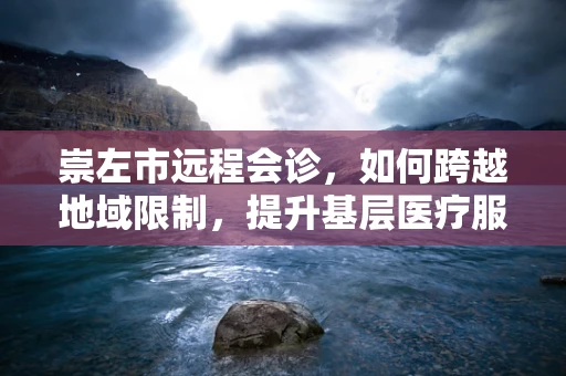 崇左市远程会诊，如何跨越地域限制，提升基层医疗服务质量？