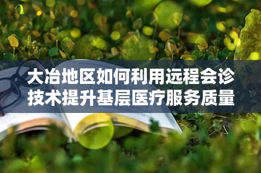 大冶地区如何利用远程会诊技术提升基层医疗服务质量？