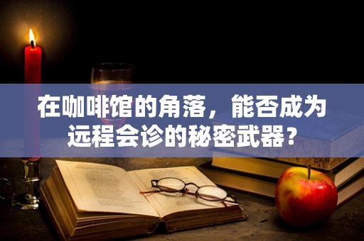 在咖啡馆的角落，能否成为远程会诊的秘密武器？