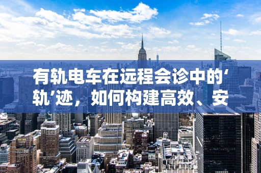 有轨电车在远程会诊中的‘轨’迹，如何构建高效、安全的医疗信息传输通道？