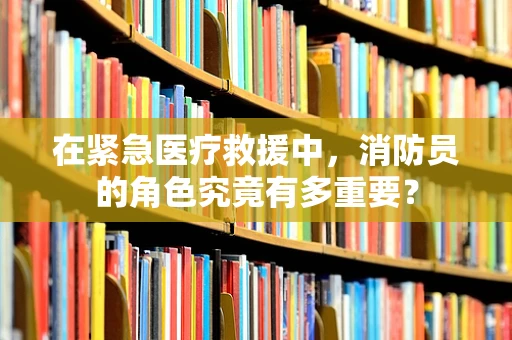 在紧急医疗救援中，消防员的角色究竟有多重要？