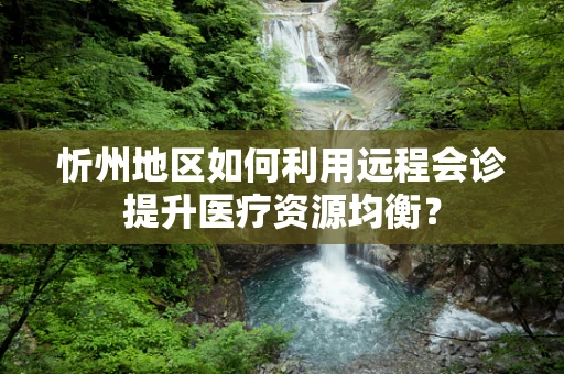 忻州地区如何利用远程会诊提升医疗资源均衡？