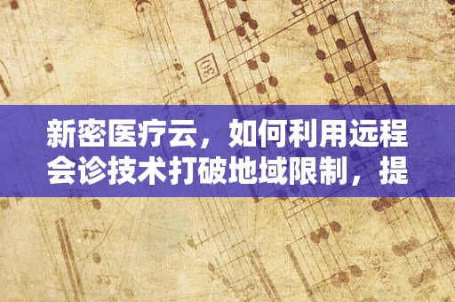 新密医疗云，如何利用远程会诊技术打破地域限制，提升基层医疗服务？