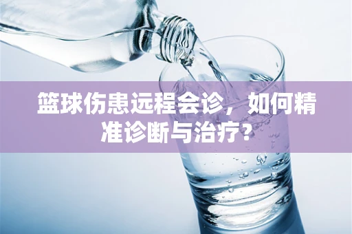 篮球伤患远程会诊，如何精准诊断与治疗？