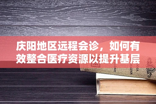 庆阳地区远程会诊，如何有效整合医疗资源以提升基层医疗服务质量？