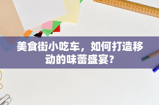 美食街小吃车，如何打造移动的味蕾盛宴？