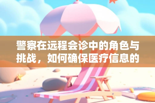 警察在远程会诊中的角色与挑战，如何确保医疗信息的安全与隐私？