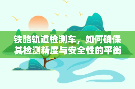 铁路轨道检测车，如何确保其检测精度与安全性的平衡？