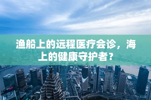 渔船上的远程医疗会诊，海上的健康守护者？