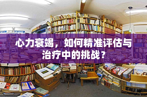 心力衰竭，如何精准评估与治疗中的挑战？