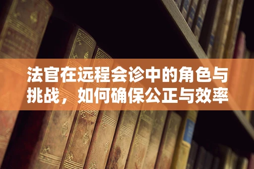 法官在远程会诊中的角色与挑战，如何确保公正与效率的平衡？