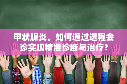 甲状腺炎，如何通过远程会诊实现精准诊断与治疗？