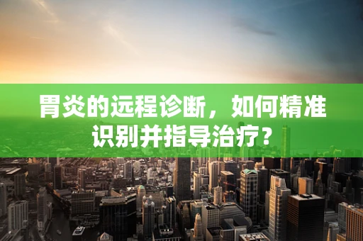 胃炎的远程诊断，如何精准识别并指导治疗？