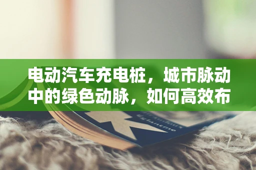 电动汽车充电桩，城市脉动中的绿色动脉，如何高效布局与维护？