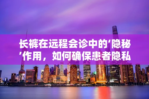 长裤在远程会诊中的‘隐秘’作用，如何确保患者隐私与专业形象的平衡？