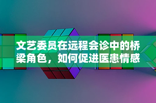 文艺委员在远程会诊中的桥梁角色，如何促进医患情感交流？