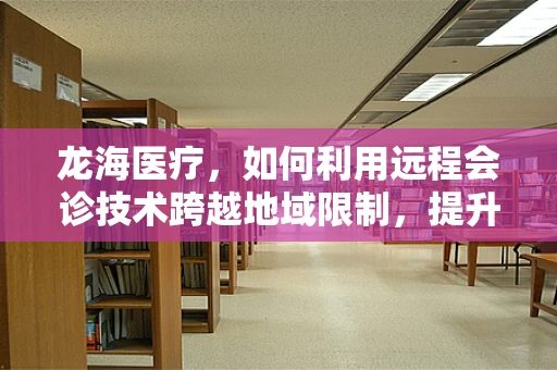 龙海医疗，如何利用远程会诊技术跨越地域限制，提升基层医疗服务质量？