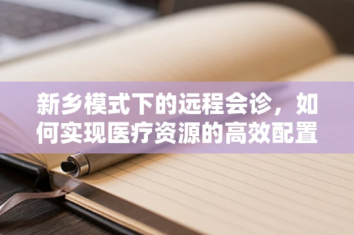 新乡模式下的远程会诊，如何实现医疗资源的高效配置与均衡？