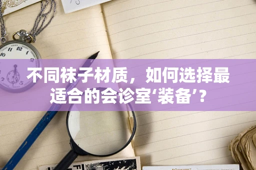 不同袜子材质，如何选择最适合的会诊室‘装备’？