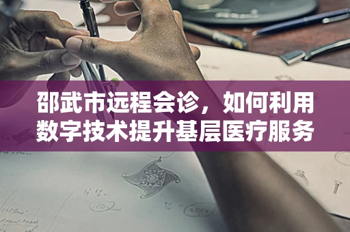 邵武市远程会诊，如何利用数字技术提升基层医疗服务质量？