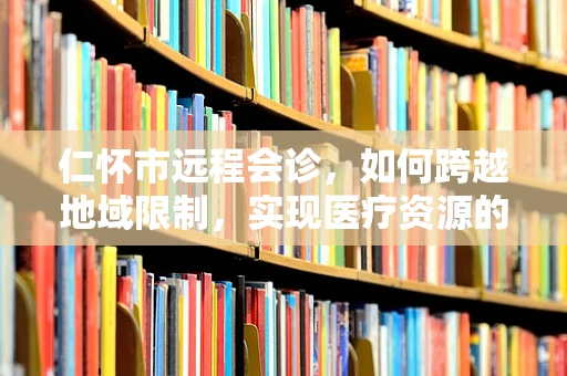 仁怀市远程会诊，如何跨越地域限制，实现医疗资源的高效整合？