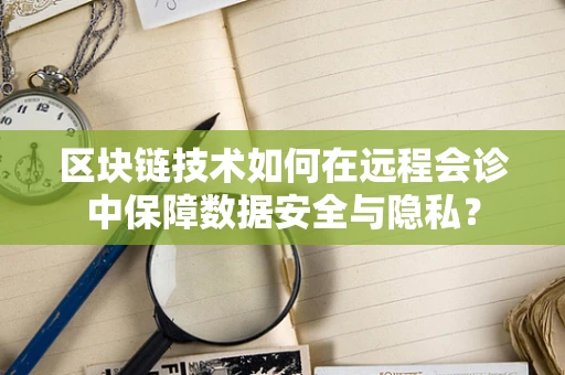 区块链技术如何在远程会诊中保障数据安全与隐私？