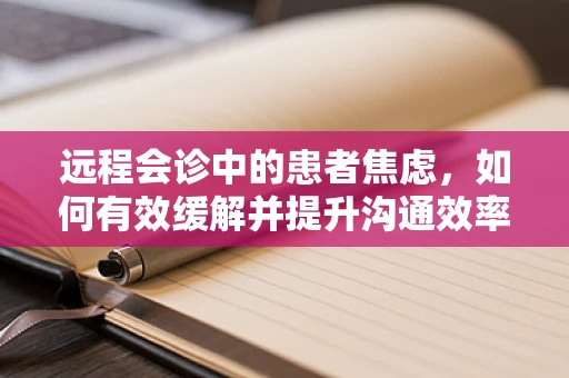 远程会诊中的患者焦虑，如何有效缓解并提升沟通效率？