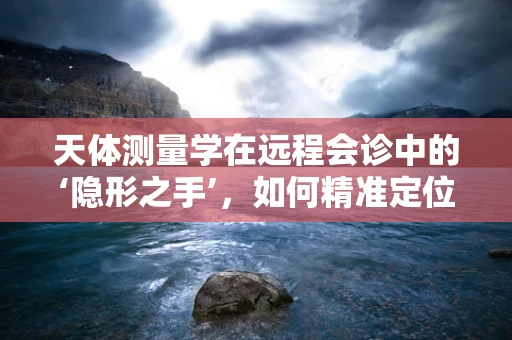 天体测量学在远程会诊中的‘隐形之手’，如何精准定位，提升医疗协作效率？