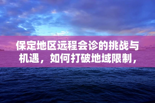 保定地区远程会诊的挑战与机遇，如何打破地域限制，提升医疗资源均衡？