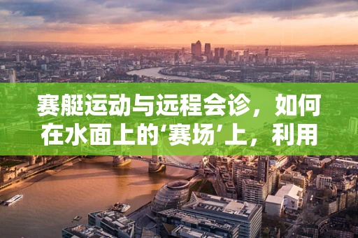 赛艇运动与远程会诊，如何在水面上的‘赛场’上，利用科技力量提升医疗协作？