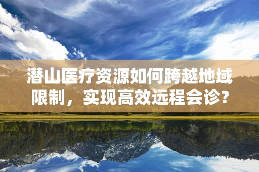 潜山医疗资源如何跨越地域限制，实现高效远程会诊？