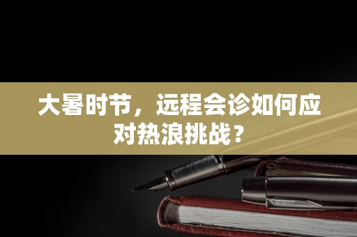 大暑时节，远程会诊如何应对热浪挑战？