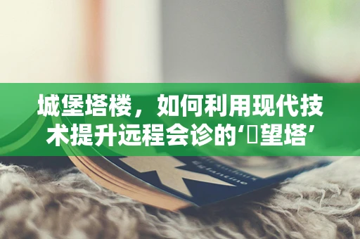 城堡塔楼，如何利用现代技术提升远程会诊的‘瞭望塔’功能？