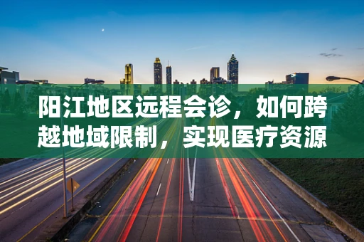 阳江地区远程会诊，如何跨越地域限制，实现医疗资源的高效共享？