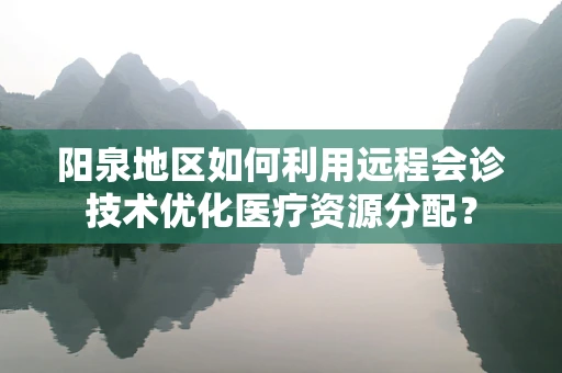 阳泉地区如何利用远程会诊技术优化医疗资源分配？