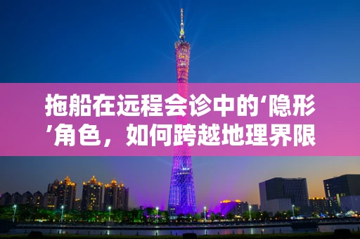 拖船在远程会诊中的‘隐形’角色，如何跨越地理界限，实现医疗资源的有效整合？