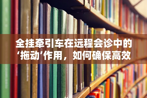 全挂牵引车在远程会诊中的‘拖动’作用，如何确保高效、安全的医疗信息传输？