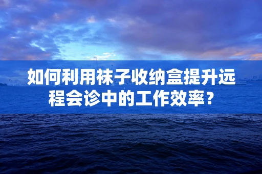 如何利用袜子收纳盒提升远程会诊中的工作效率？