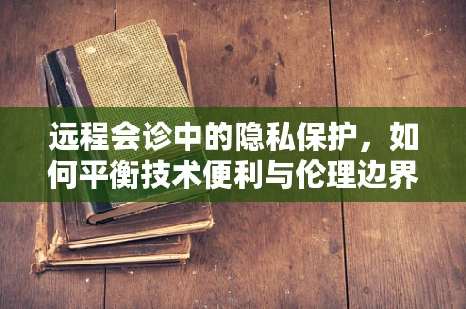 远程会诊中的隐私保护，如何平衡技术便利与伦理边界？