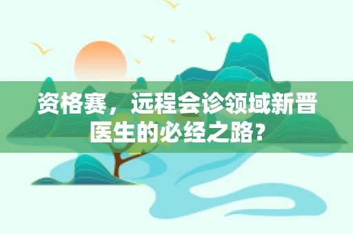 资格赛，远程会诊领域新晋医生的必经之路？