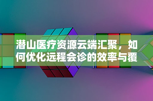 潜山医疗资源云端汇聚，如何优化远程会诊的效率与覆盖面？