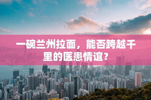 一碗兰州拉面，能否跨越千里的医患情谊？