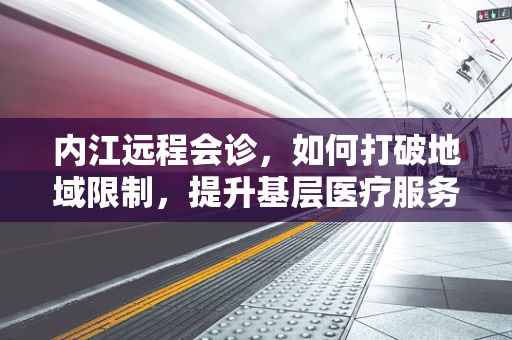 内江远程会诊，如何打破地域限制，提升基层医疗服务质量？